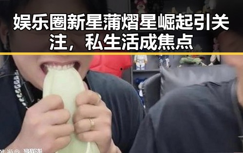娱乐圈新星蒲熠星崛起引关注,私生活成焦点