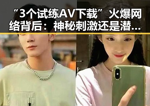 “3个试练AV下载”火爆网络背后：神秘刺激还是潜藏风险？